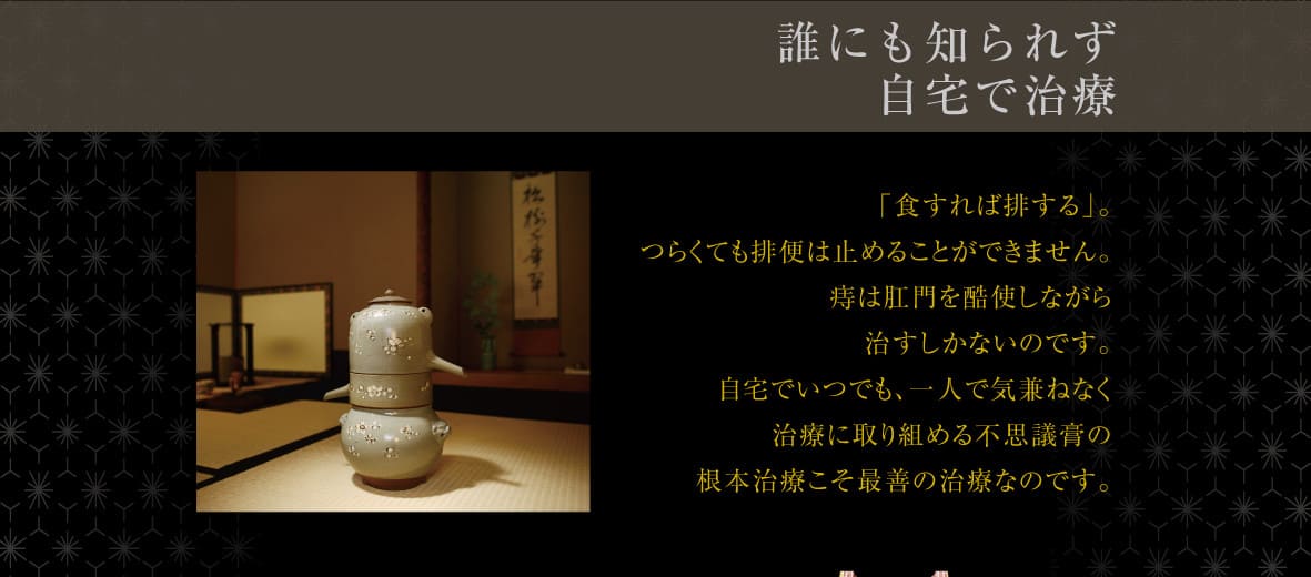 誰にも知られず
自宅で治療 「食すれば排する」。つらくても排便は止めることができません。痔は肛門を酷使しながら治すしかないのです。自宅でいつでも、一人で気兼ねなく治療できることが大切です。家庭で安心して治療ができる不思議膏の根本治療こそ最善の治療なのです。