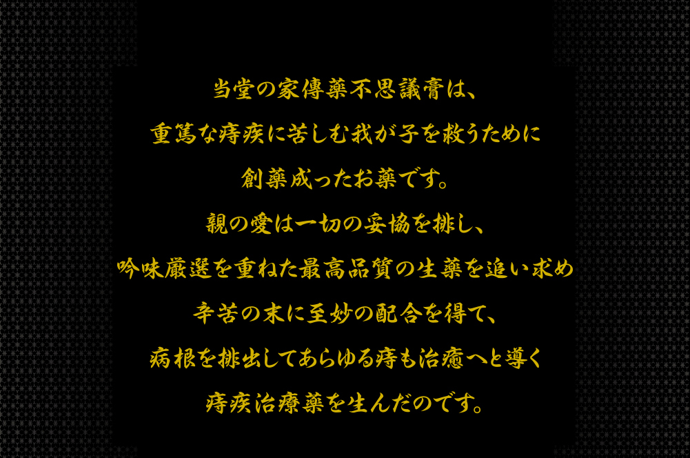 当堂の家傳薬不思議膏は、重篤な痔疾に苦しむ我が子を救うために創薬成ったお薬です。親の愛は一切の妥協を排し、吟味厳選を重ねた高品質の生薬を追い求め、辛苦の末に至妙の配合を得て、病根を一掃していかなる痔も完治に導く比類なき痔疾治療薬を生んだのです。